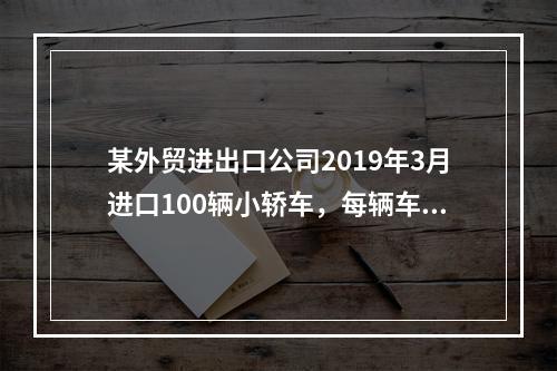 某外贸进出口公司2019年3月进口100辆小轿车，每辆车关税