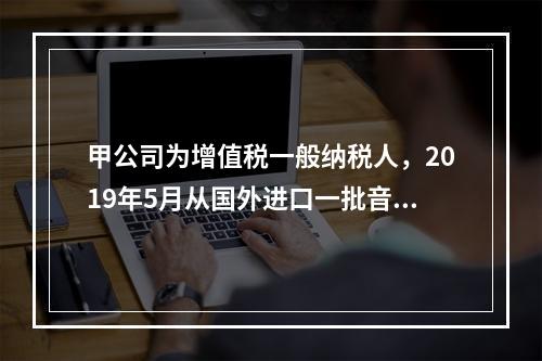 甲公司为增值税一般纳税人，2019年5月从国外进口一批音响，