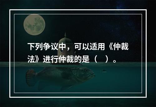 下列争议中，可以适用《仲裁法》进行仲裁的是（　）。