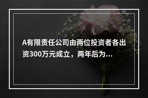 A有限责任公司由两位投资者各出资300万元成立，两年后为了扩