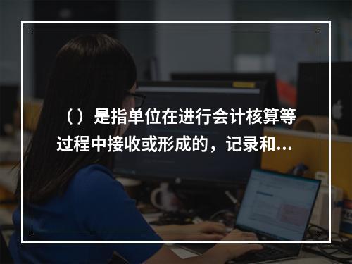 （ ）是指单位在进行会计核算等过程中接收或形成的，记录和反映