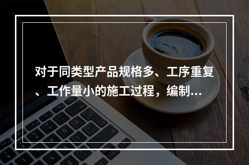 对于同类型产品规格多、工序重复、工作量小的施工过程，编制人工