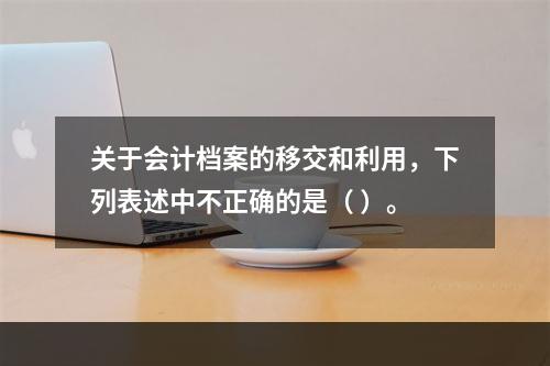 关于会计档案的移交和利用，下列表述中不正确的是（ ）。