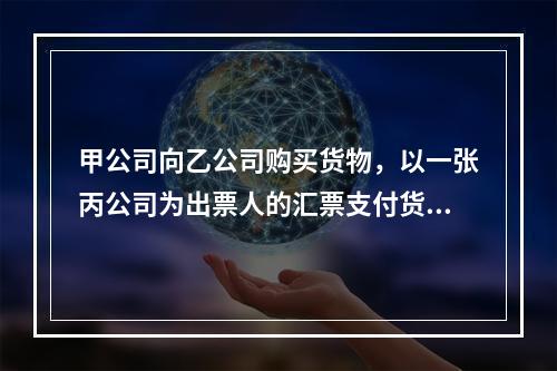 甲公司向乙公司购买货物，以一张丙公司为出票人的汇票支付货款。