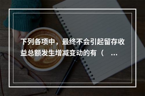 下列各项中，最终不会引起留存收益总额发生增减变动的有（　）。