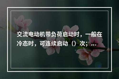 交流电动机带负荷启动时，一般在冷态时，可连续启动（）次；在热