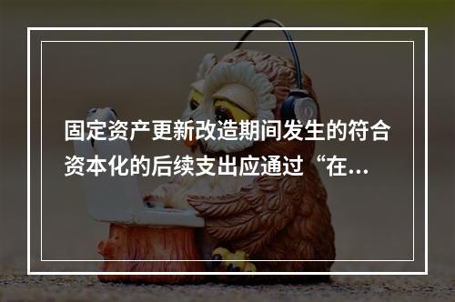 固定资产更新改造期间发生的符合资本化的后续支出应通过“在建工