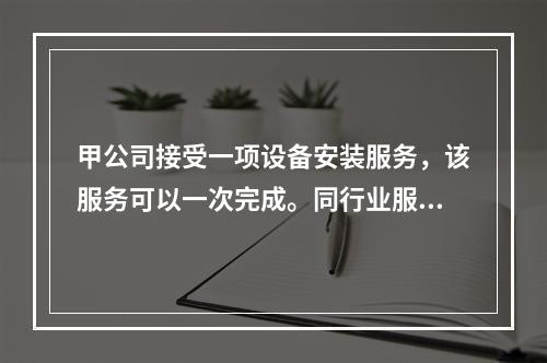 甲公司接受一项设备安装服务，该服务可以一次完成。同行业服务收