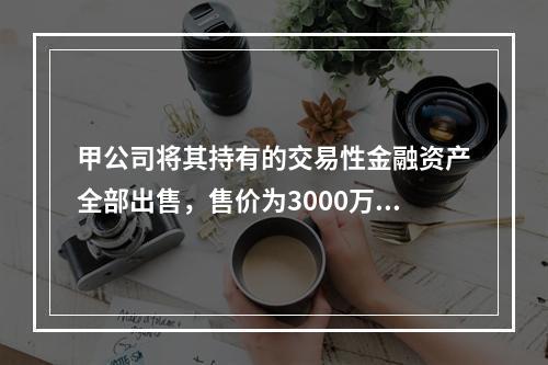 甲公司将其持有的交易性金融资产全部出售，售价为3000万元；