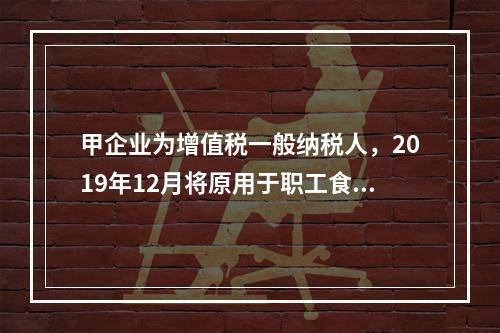 甲企业为增值税一般纳税人，2019年12月将原用于职工食堂的