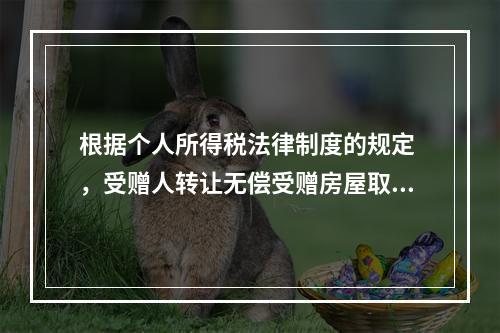 根据个人所得税法律制度的规定 ，受赠人转让无偿受赠房屋取得的