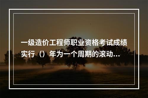 一级造价工程师职业资格考试成绩实行（）年为一个周期的滚动管理