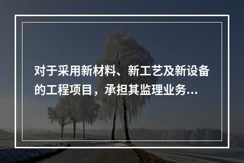 对于采用新材料、新工艺及新设备的工程项目，承担其监理业务的项