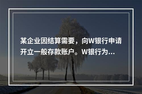 某企业因结算需要，向W银行申请开立一般存款账户。W银行为该账