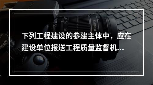 下列工程建设的参建主体中，应在建设单位报送工程质量监督机构的