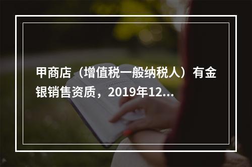 甲商店（增值税一般纳税人）有金银销售资质，2019年12月销