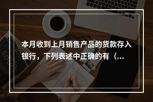 本月收到上月销售产品的货款存入银行，下列表述中正确的有（ ）