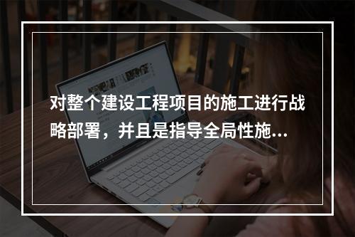 对整个建设工程项目的施工进行战略部署，并且是指导全局性施工的