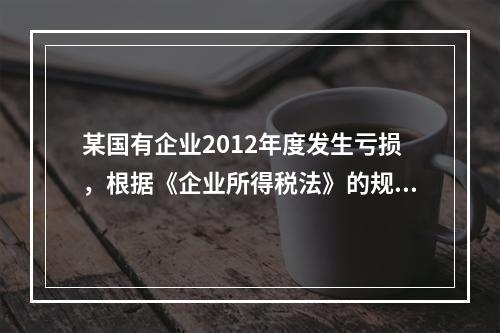 某国有企业2012年度发生亏损，根据《企业所得税法》的规定，