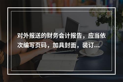 对外报送的财务会计报告，应当依次编写页码，加具封面，装订成册