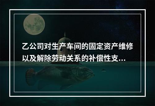 乙公司对生产车间的固定资产维修以及解除劳动关系的补偿性支出，