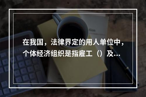 在我国，法律界定的用人单位中，个体经济组织是指雇工（）及以下