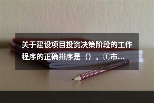 关于建设项目投资决策阶段的工作程序的正确排序是（）。①市场与