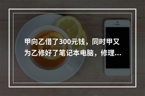 甲向乙借了300元钱，同时甲又为乙修好了笔记本电脑，修理费恰