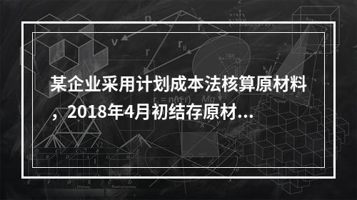 某企业采用计划成本法核算原材料，2018年4月初结存原材料计