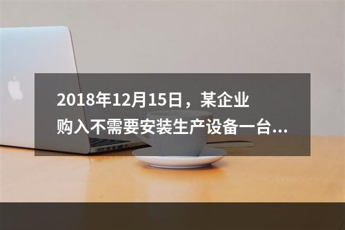 2018年12月15日，某企业购入不需要安装生产设备一台，原