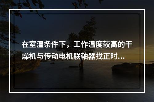 在室温条件下，工作温度较高的干燥机与传动电机联轴器找正时，两