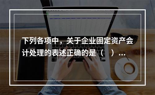 下列各项中，关于企业固定资产会计处理的表述正确的是（　）。