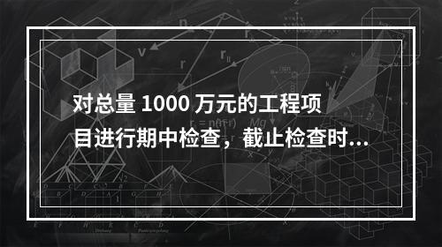 对总量 1000 万元的工程项目进行期中检查，截止检查时已完