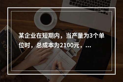 某企业在短期内，当产量为3个单位时，总成本为2100元，当产