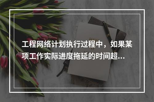 工程网络计划执行过程中，如果某项工作实际进度拖延的时间超过其