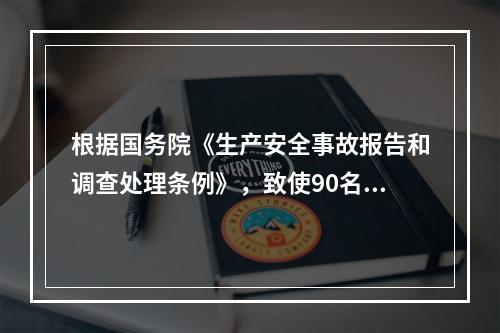 根据国务院《生产安全事故报告和调查处理条例》，致使90名工人