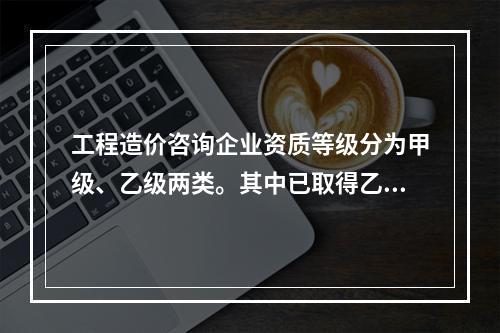 工程造价咨询企业资质等级分为甲级、乙级两类。其中已取得乙级工