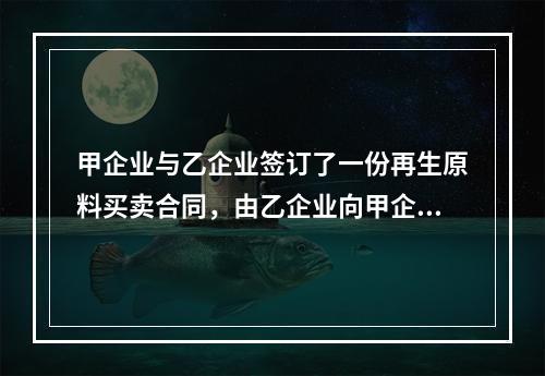 甲企业与乙企业签订了一份再生原料买卖合同，由乙企业向甲企业供