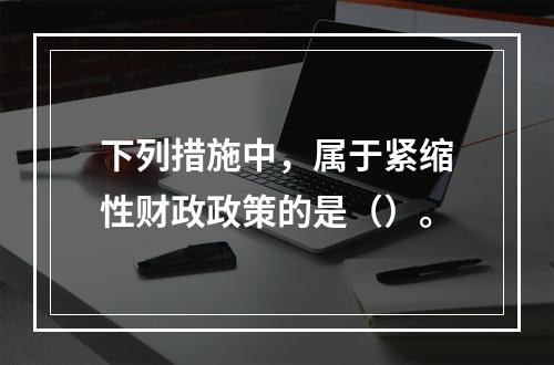 下列措施中，属于紧缩性财政政策的是（）。