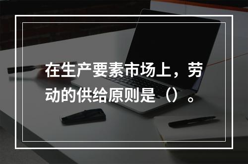 在生产要素市场上，劳动的供给原则是（）。