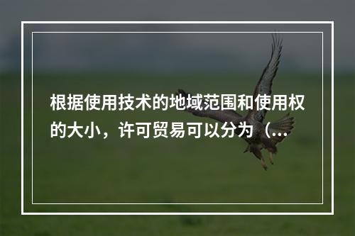 根据使用技术的地域范围和使用权的大小，许可贸易可以分为（　）