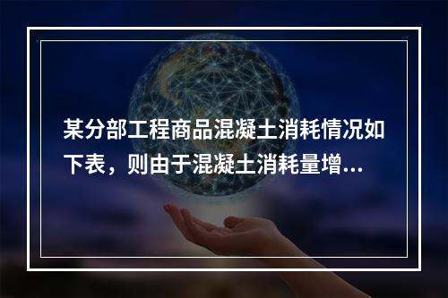 某分部工程商品混凝土消耗情况如下表，则由于混凝土消耗量增加导