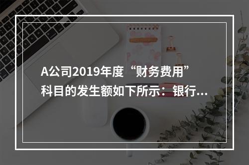 A公司2019年度“财务费用”科目的发生额如下所示：银行长期