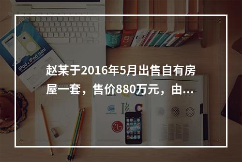 赵某于2016年5月出售自有房屋一套，售价880万元，由于销