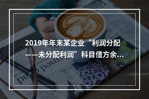 2019年年末某企业“利润分配——未分配利润”科目借方余额2