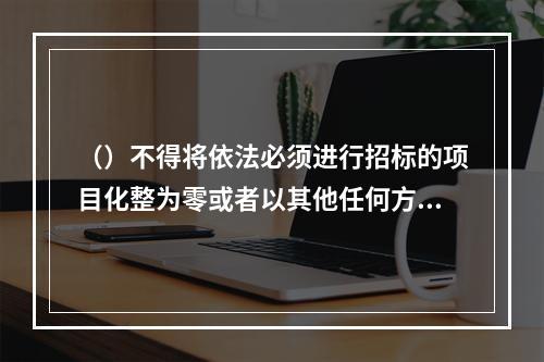 （）不得将依法必须进行招标的项目化整为零或者以其他任何方式规