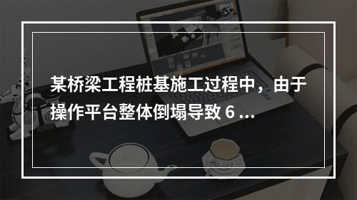 某桥梁工程桩基施工过程中，由于操作平台整体倒塌导致 6 人死