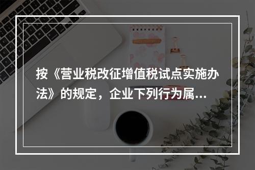 按《营业税改征增值税试点实施办法》的规定，企业下列行为属于增