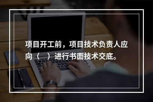 项目开工前，项目技术负责人应向（　）进行书面技术交底。