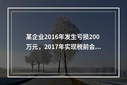 某企业2016年发生亏损200万元，2017年实现税前会计利